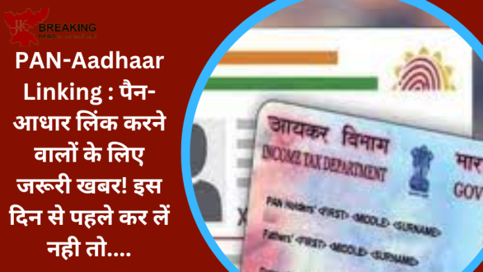 PAN-Aadhaar Linking : पैन-आधार लिंक करने वालों के लिए जरूरी खबर! इस दिन से पहले कर लें नही तो....