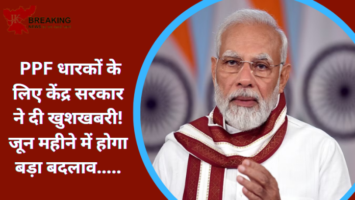 PPF धारकों के लिए केंद्र सरकार ने दी खुशखबरी! जून महीने में होगा बड़ा बदलाव.....