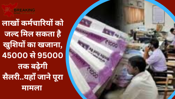 लाखों कर्मचारियों को जल्द मिल सकता है खुशियों का खजाना, 45000 से 95000 तक बढ़ेगी सैलरी..यहाँ जाने पूरा मामला